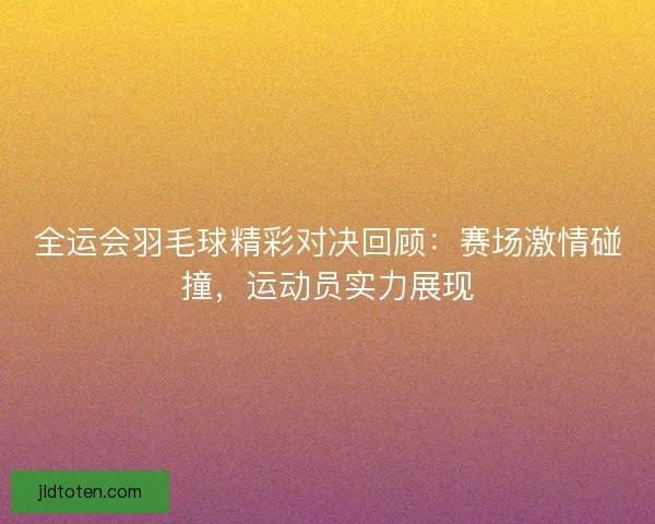 全运会羽毛球精彩对决回顾：赛场激情碰撞，运动员实力展现