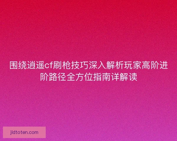 围绕逍遥cf刷枪技巧深入解析玩家高阶进阶路径全方位指南详解读