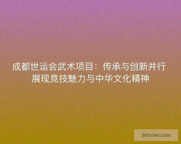 成都世运会武术项目：传承与创新并行 展现竞技魅力与中华文化精神