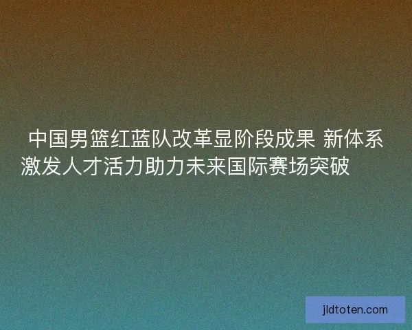 中国男篮红蓝队改革显阶段成果 新体系激发人才活力助力未来国际赛场突破🏀🇨🇳
