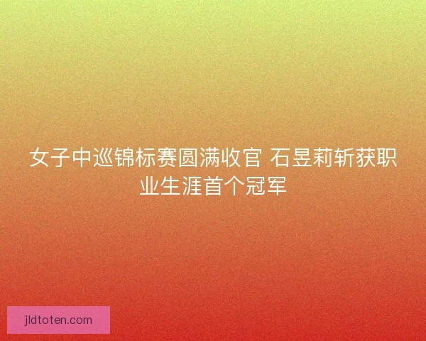 女子中巡锦标赛圆满收官 石昱莉斩获职业生涯首个冠军