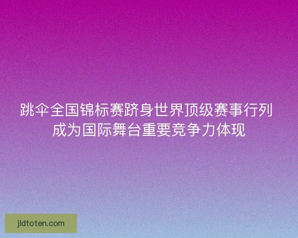 跳伞全国锦标赛跻身世界顶级赛事行列 成为国际舞台重要竞争力体现