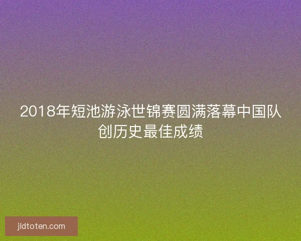 2018年短池游泳世锦赛圆满落幕中国队创历史最佳成绩