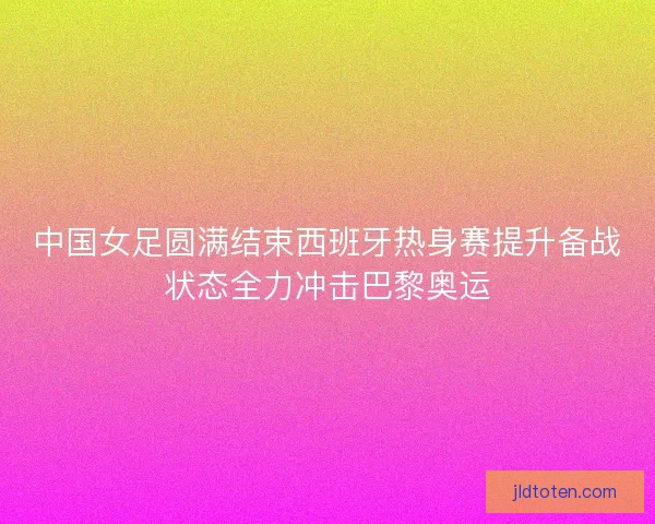 中国女足圆满结束西班牙热身赛提升备战状态全力冲击巴黎奥运