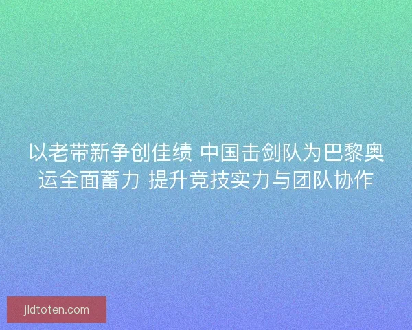 以老带新争创佳绩 中国击剑队为巴黎奥运全面蓄力 提升竞技实力与团队协作