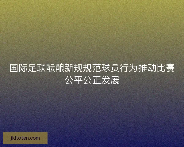 国际足联酝酿新规规范球员行为推动比赛公平公正发展