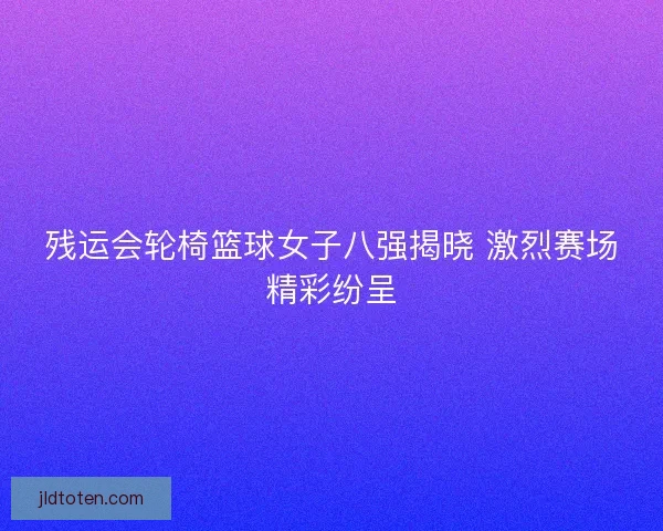 残运会轮椅篮球女子八强揭晓 激烈赛场精彩纷呈