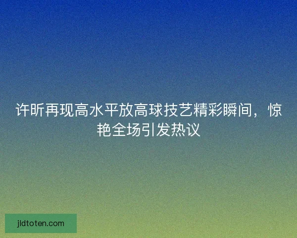许昕再现高水平放高球技艺精彩瞬间，惊艳全场引发热议