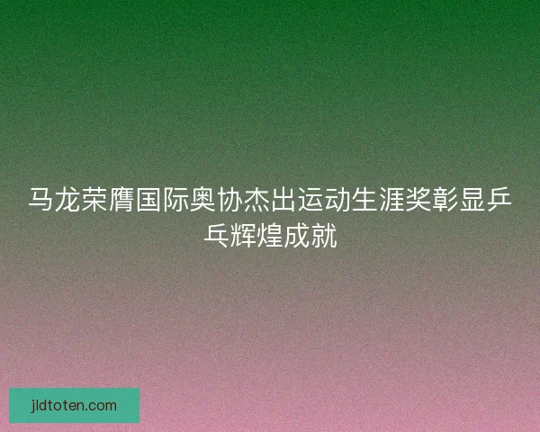 马龙荣膺国际奥协杰出运动生涯奖彰显乒乓辉煌成就