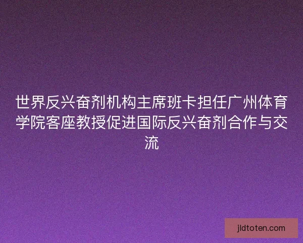 世界反兴奋剂机构主席班卡担任广州体育学院客座教授促进国际反兴奋剂合作与交流