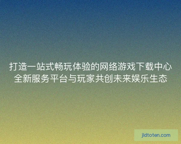 打造一站式畅玩体验的网络游戏下载中心全新服务平台与玩家共创未来娱乐生态 打造一站式畅玩体验的网络游戏下载中心全新服务平台与玩家共创未来娱乐生态