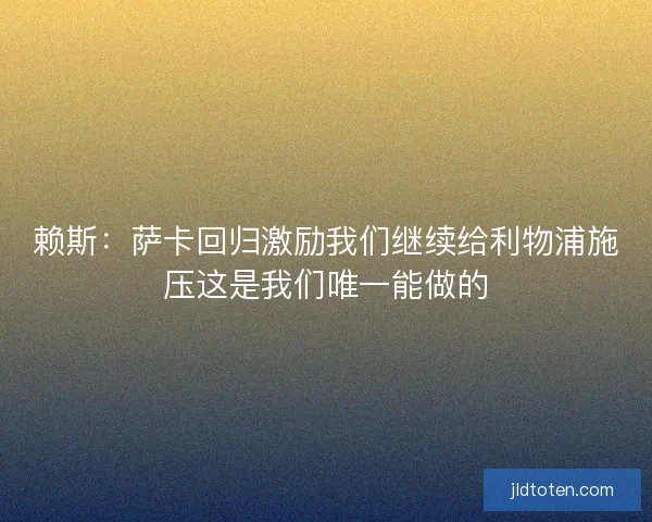 赖斯：萨卡回归激励我们继续给利物浦施压这是我们唯一能做的