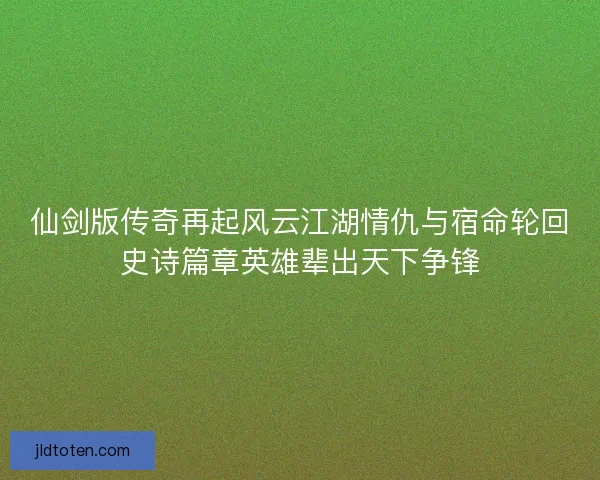 仙剑版传奇再起风云江湖情仇与宿命轮回史诗篇章英雄辈出天下争锋