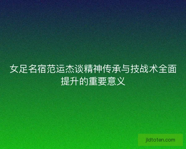 女足名宿范运杰谈精神传承与技战术全面提升的重要意义 女足名宿范运杰谈精神传承与技战术全面提升的重要意义