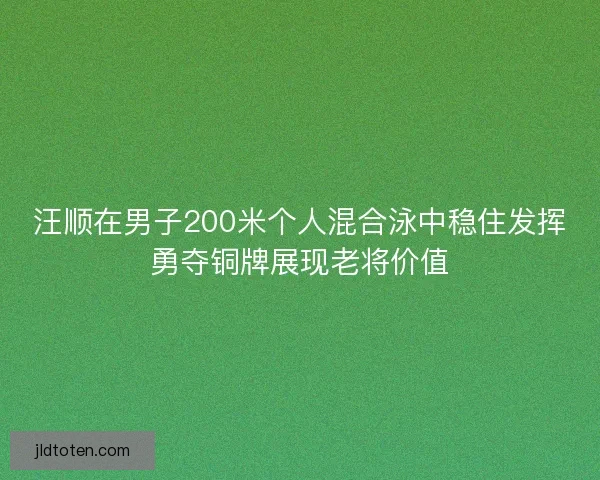 汪顺在男子200米个人混合泳中稳住发挥勇夺铜牌展现老将价值