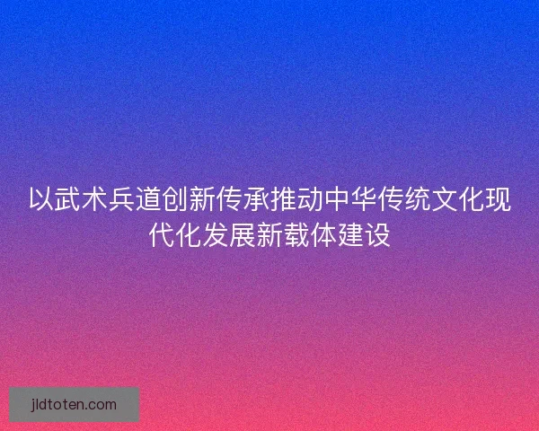 以武术兵道创新传承推动中华传统文化现代化发展新载体建设